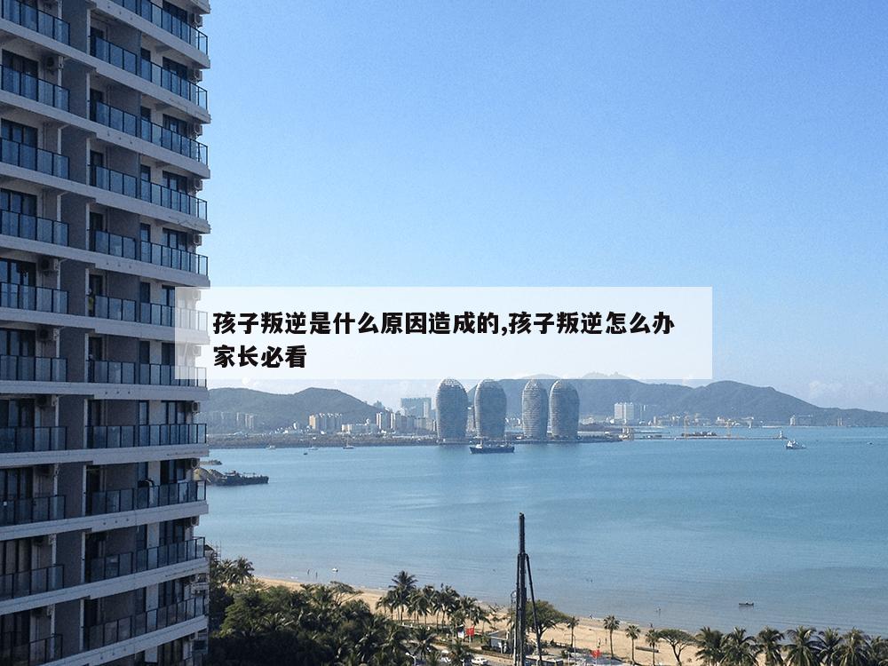 孩子叛逆是什么原因造成的,孩子叛逆怎么办家长必看