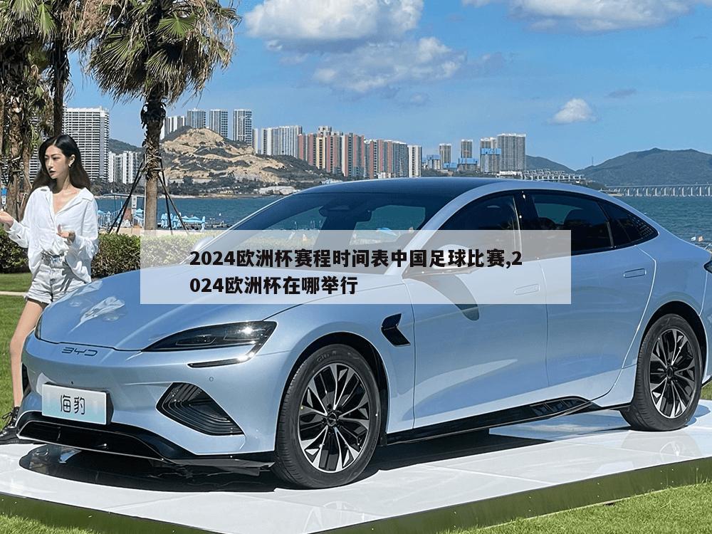 2024欧洲杯赛程时间表中国足球比赛,2024欧洲杯在哪举行