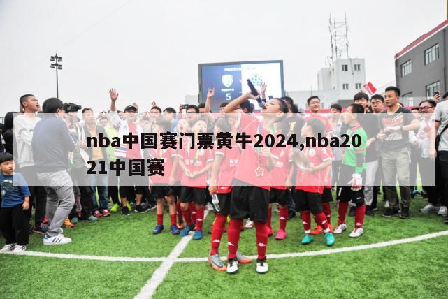 nba中国赛门票黄牛2024,nba2021中国赛